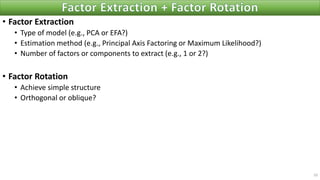 • Factor Extraction
• Type of model (e.g., PCA or EFA?)
• Estimation method (e.g., Principal Axis Factoring or Maximum Likelihood?)
• Number of factors or components to extract (e.g., 1 or 2?)
• Factor Rotation
• Achieve simple structure
• Orthogonal or oblique?
10
 