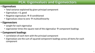 • Eigenvalues
• Total variance explained by given principal component
• Eigenvalues > 0, good
• Negative eigenvalues → ill-conditioned
• Eigenvalues close to zero → multicollinearity
• Eigenvectors
• weight for each eigenvalue
• eigenvector times the square root of the eigenvalue → component loadings
• Component loadings
• correlation of each item with the principal component
• Eigenvalues are the sum of squared component loadings across all items for each
component
13
 