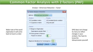 23
Analyze – Dimension Reduction – Factor
Make note of the word
eigenvalue it will come
back to haunt us later
SPSS does not change
its menu to reflect
changes in your
analysis. You have to
know the
idiosyncrasies yourself.
 