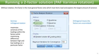 41
Varimax:
orthogonal rotation
maximizes
variances of the
loadings within the
factors while
maximizing
differences
between high and
low loadings on a
particular factor
Orthogonal means the
factors are uncorrelated
Without rotation, first factor is the most general factor onto which most items load and explains the largest amount of variance
 