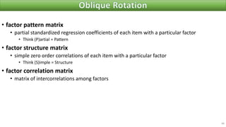 • factor pattern matrix
• partial standardized regression coefficients of each item with a particular factor
• Think (P)artial = Pattern
• factor structure matrix
• simple zero order correlations of each item with a particular factor
• Think (S)imple = Structure
• factor correlation matrix
• matrix of intercorrelations among factors
48
 