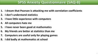 1. I dream that Pearson is attacking me with correlation coefficients
2. I don’t understand statistics
3. I have little experience with computers
4. All computers hate me
5. I have never been good at mathematics
6. My friends are better at statistics than me
7. Computers are useful only for playing games
8. I did badly at mathematics at school
5
 