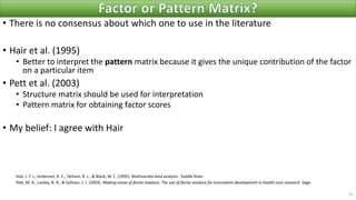 • There is no consensus about which one to use in the literature
• Hair et al. (1995)
• Better to interpret the pattern matrix because it gives the unique contribution of the factor
on a particular item
• Pett et al. (2003)
• Structure matrix should be used for interpretation
• Pattern matrix for obtaining factor scores
• My belief: I agree with Hair
Hair, J. F. J., Anderson, R. E., Tatham, R. L., & Black, W. C. (1995). Multivariate data analysis . Saddle River.
Pett, M. A., Lackey, N. R., & Sullivan, J. J. (2003). Making sense of factor analysis: The use of factor analysis for instrument development in health care research. Sage.
57
 