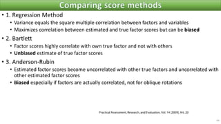 • 1. Regression Method
• Variance equals the square multiple correlation between factors and variables
• Maximizes correlation between estimated and true factor scores but can be biased
• 2. Bartlett
• Factor scores highly correlate with own true factor and not with others
• Unbiased estimate of true factor scores
• 3. Anderson-Rubin
• Estimated factor scores become uncorrelated with other true factors and uncorrelated with
other estimated factor scores
• Biased especially if factors are actually correlated, not for oblique rotations
64
 