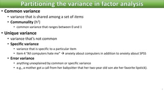 • Common variance
• variance that is shared among a set of items
• Communality (h2)
• common variance that ranges between 0 and 1
• Unique variance
• variance that’s not common
• Specific variance
• variance that is specific to a particular item
• Item 4 “All computers hate me” → anxiety about computers in addition to anxiety about SPSS
• Error variance
• anything unexplained by common or specific variance
• e.g., a mother got a call from her babysitter that her two-year old son ate her favorite lipstick).
7
 