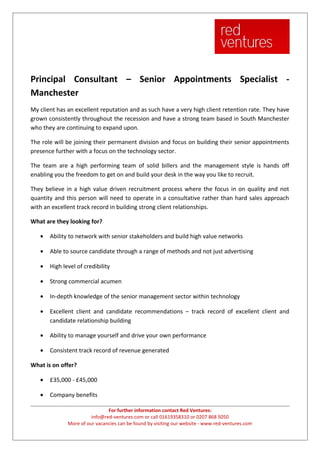 Principal Consultant – Senior Appointments Specialist -
Manchester
My client has an excellent reputation and as such have a very high client retention rate. They have
grown consistently throughout the recession and have a strong team based in South Manchester
who they are continuing to expand upon.

The role will be joining their permanent division and focus on building their senior appointments
presence further with a focus on the technology sector.

The team are a high performing team of solid billers and the management style is hands off
enabling you the freedom to get on and build your desk in the way you like to recruit.

They believe in a high value driven recruitment process where the focus in on quality and not
quantity and this person will need to operate in a consultative rather than hard sales approach
with an excellent track record in building strong client relationships.

What are they looking for?

   •   Ability to network with senior stakeholders and build high value networks

   •   Able to source candidate through a range of methods and not just advertising

   •   High level of credibility

   •   Strong commercial acumen

   •   In-depth knowledge of the senior management sector within technology

   •   Excellent client and candidate recommendations – track record of excellent client and
       candidate relationship building

   •   Ability to manage yourself and drive your own performance

   •   Consistent track record of revenue generated

What is on offer?

   •   £35,000 - £45,000

   •   Company benefits

                               For further information contact Red Ventures:
                        info@red-ventures.com or call 01619358310 or 0207 868 5050
              More of our vacancies can be found by visiting our website - www.red-ventures.com
 