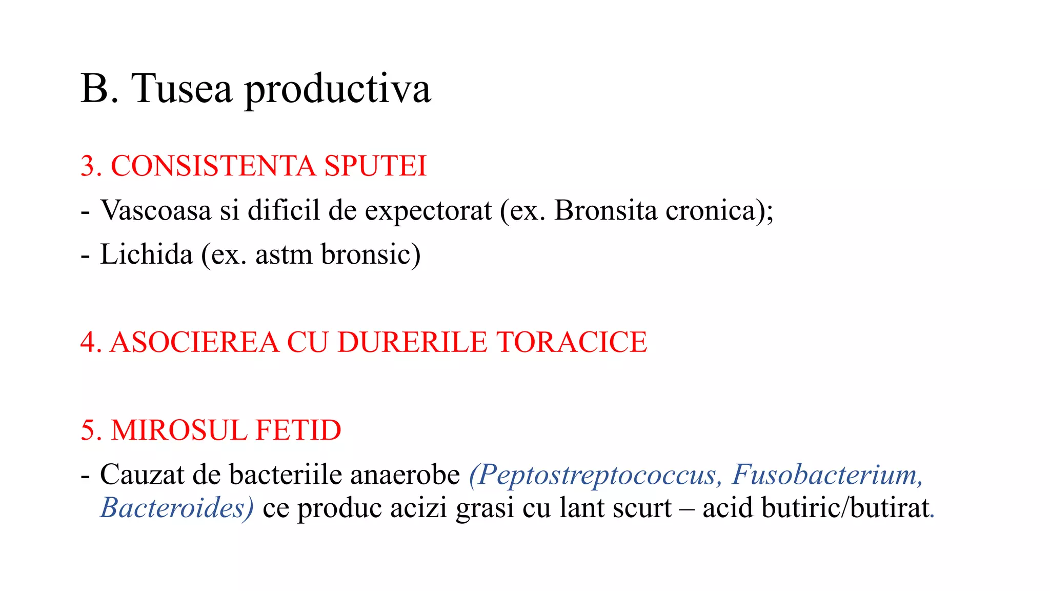 B. Tusea productiva
3. CONSISTENTA SPUTEI
- Vascoasa si dificil de expectorat (ex. Bronsita cronica);
- Lichida (ex. astm bronsic)
4. ASOCIEREA CU DURERILE TORACICE
5. MIROSUL FETID
- Cauzat de bacteriile anaerobe (Peptostreptococcus, Fusobacterium,
Bacteroides) ce produc acizi grasi cu lant scurt – acid butiric/butirat.
 