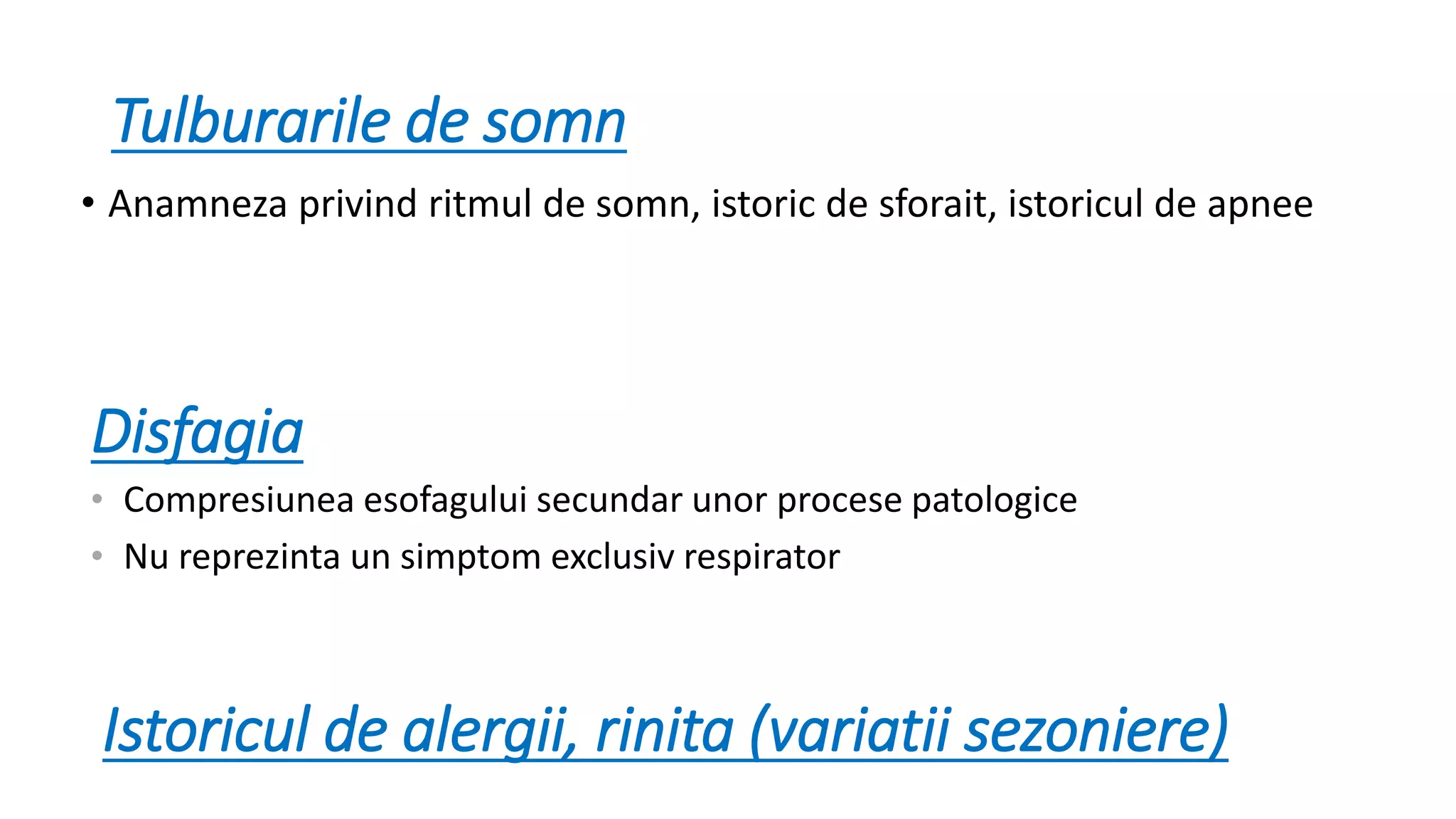 Tulburarile de somn
• Anamneza privind ritmul de somn, istoric de sforait, istoricul de apnee
Disfagia
• Compresiunea esofagului secundar unor procese patologice
• Nu reprezinta un simptom exclusiv respirator
Istoricul de alergii, rinita (variatii sezoniere)
 