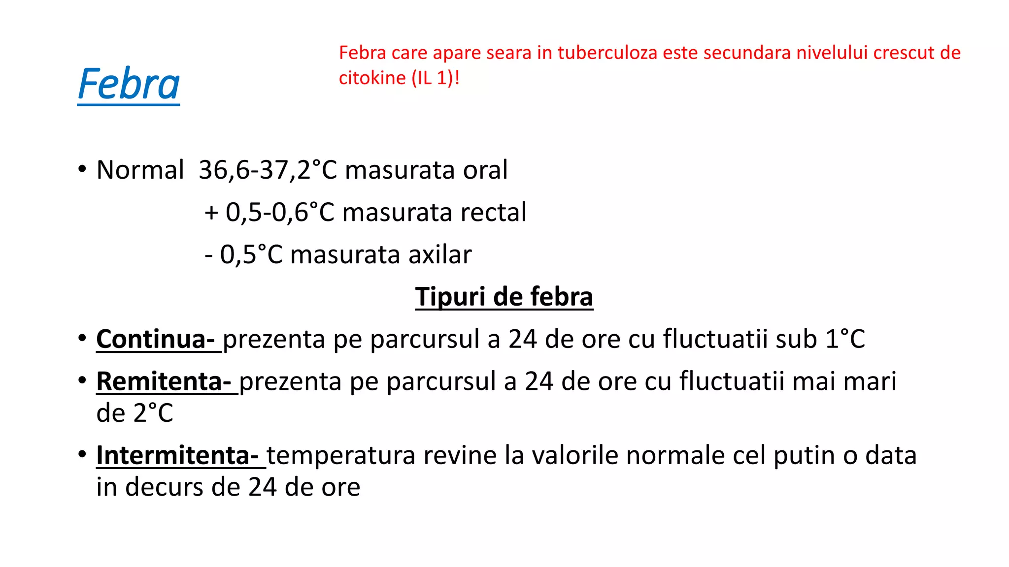 Febra
• Normal 36,6-37,2°C masurata oral
+ 0,5-0,6°C masurata rectal
- 0,5°C masurata axilar
Tipuri de febra
• Continua- prezenta pe parcursul a 24 de ore cu fluctuatii sub 1°C
• Remitenta- prezenta pe parcursul a 24 de ore cu fluctuatii mai mari
de 2°C
• Intermitenta- temperatura revine la valorile normale cel putin o data
in decurs de 24 de ore
Febra care apare seara in tuberculoza este secundara nivelului crescut de
citokine (IL 1)!
 