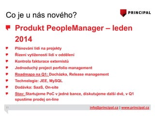Co je u nás nového?

Produkt PeopleManager – leden
2014
Plánování lidí na projekty
Řízení vytíženosti lidí v oddělení
Kontrola fakturace externistů
Jednoduchý project porfolio management
Roadmapa na Q1: Docházka, Release management
Technologie: JEE, MySQL
Dodávka: SaaS, On-site
Stav: Startujeme PoC v jedné bance, diskutujeme další dvě, v Q1
spustíme prodej on-line
11

info@principal.cz | www.principal.cz

 