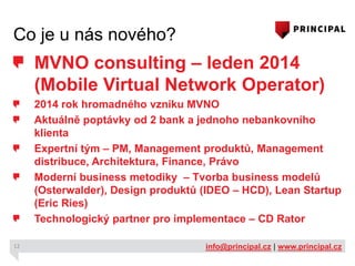 Co je u nás nového?

MVNO consulting – leden 2014
(Mobile Virtual Network Operator)
2014 rok hromadného vzniku MVNO
Aktuálně poptávky od 2 bank a jednoho nebankovního
klienta
Expertní tým – PM, Management produktů, Management
distribuce, Architektura, Finance, Právo
Moderní business metodiky – Tvorba business modelů
(Osterwalder), Design produktů (IDEO – HCD), Lean Startup
(Eric Ries)
Technologický partner pro implementace – CD Rator
12

info@principal.cz | www.principal.cz

 