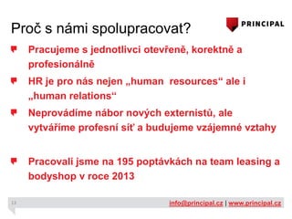 Proč s námi spolupracovat?
Pracujeme s jednotlivci otevřeně, korektně a
profesionálně
HR je pro nás nejen „human resources“ ale i
„human relations“
Neprovádíme nábor nových externistů, ale
vytváříme profesní síť a budujeme vzájemné vztahy
Pracovali jsme na 195 poptávkách na team leasing a
bodyshop v roce 2013
13

info@principal.cz | www.principal.cz

 