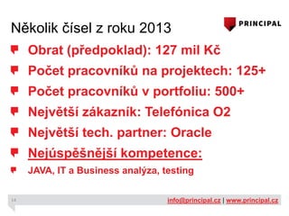 Několik čísel z roku 2013
Obrat (předpoklad): 127 mil Kč
Počet pracovníků na projektech: 125+

Počet pracovníků v portfoliu: 500+
Největší zákazník: Telefónica O2
Největší tech. partner: Oracle
Nejúspěšnější kompetence:
JAVA, IT a Business analýza, testing
14

info@principal.cz | www.principal.cz

 