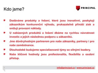Kdo jsme?
Dodáváme produkty a řešení, které jsou inovativní, poskytují
zákazníkům konkurenční výhodu, prokazatelně přináší zisk a
snižují provozní náklady.

U nabízených produktů a řešení dbáme na rychlou návratnost
investic a jejich následnou podporu u zákazníků.
Jme důvěryhodným partnerem pro naše zákazníky, partnery i pro
naše zaměstnance.

Dlouhodobě budujeme specializované týmy se silnými leadery.
Naše klíčové hodnoty jsou profesionalita, flexibilita a osobní
přístup.

2

info@principal.cz | www.principal.cz

 