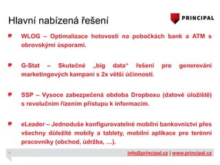 Hlavní nabízená řešení
WLOG – Optimalizace hotovosti na pobočkách bank a ATM s
obrovskými úsporami.
G-Stat – Skutečné „big data“ řešení
marketingových kampaní s 2x větší účinností.

pro

generování

SSP – Vysoce zabezpečená obdoba Dropboxu (datové úložiště)
s revolučním řízením přístupu k informacím.
eLeader – Jednoduše konfigurovatelné mobilní bankovnictví přes
všechny důležité mobily a tablety, mobilní aplikace pro terénní
pracovníky (obchod, údržba, …).
4

info@principal.cz | www.principal.cz

 
