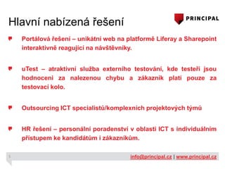 Hlavní nabízená řešení
Portálová řešení – unikátní web na platformě Liferay a Sharepoint
interaktivně reagující na návštěvníky.
uTest – atraktivní služba externího testování, kde testeři jsou
hodnoceni za nalezenou chybu a zákazník platí pouze za
testovací kolo.
Outsourcing ICT specialistů/komplexních projektových týmů
HR řešení – personální poradenství v oblasti ICT s individuálním
přístupem ke kandidátům i zákazníkům.
5

info@principal.cz | www.principal.cz

 