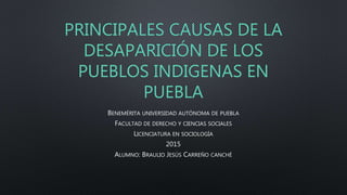 PRINCIPALES CAUSAS DE LA
DESAPARICIÓN DE LOS
PUEBLOS INDIGENAS EN
PUEBLA
BENEMÉRITA UNIVERSIDAD AUTÓNOMA DE PUEBLA
FACULTAD DE DERECHO Y CIENCIAS SOCIALES
LICENCIATURA EN SOCIOLOGÍA
2015
ALUMNO: BRAULIO JESÚS CARREÑO CANCHÉ
 