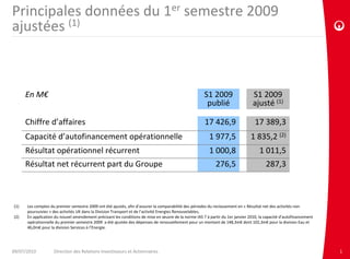 Principales données du 1er semestre 2009 
ajustées (1)



       En M€                                                                                           S1 2009                   S1 2009
                                                                                                        publié                   ajusté (1)

       Chiffre d’affaires                                                                              17 426,9                   17 389,3
       Capacité d’autofinancement opérationnelle                                                          1 977,5               1 835,2 (2)
       Résultat opérationnel récurrent                                                                    1 000,8                    1 011,5
       Résultat net récurrent part du Groupe                                                                 276,5                      287,3



(1)    Les comptes du premier semestre 2009 ont été ajustés, afin d’assurer la comparabilité des périodes du reclassement en « Résultat net des activités non 
       poursuivies » des activités UK dans la Division Transport et de l’activité Energies Renouvelables;
(2)    En application du nouvel amendement précisant les conditions de mise en œuvre de la norme IAS 7 à partir du 1er janvier 2010, la capacité d’autofinancement 
       opérationnelle du premier semestre 2009  a été ajustée des dépenses de renouvellement pour un montant de 148,3m€ dont 102,3m€ pour la division Eau et 
       46,0m€ pour la division Services à l’Energie.




09/07/2010           Direction des Relations Investisseurs et Actionnaires                                                                                            1
 
