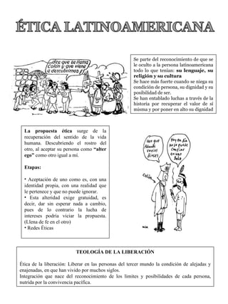 Se parte del reconocimiento de que se le oculto a la persona latinoamericana todo lo que tenían:  su lenguaje, su religión y su cultura Se hace más fuerte cuando se niega su condición de persona, su dignidad y su posibilidad de ser. Se han entablado luchas a través de la historia por recuperar el valor de sí misma y por poner en alto su dignidad  La propuesta ética  surge de la recuperación del sentido de la vida humana. Descubriendo el rostro del otro, al aceptar su persona como  “alter ego”  como otro igual a mí. Etapas: Aceptación de uno como es, con una identidad propia, con una realidad que le pertenece y que no puede ignorar. Esta alteridad exige gratuidad, es decir, dar sin esperar nada a cambio, pues de lo contrario la lucha de intereses podría viciar la propuesta. (Llena de fe en el otro) Redes Éticas TEOLOGÍA DE LA LIBERACIÓN Ética de la liberación: Liberar en las personas del tercer mundo la condición de alejadas y enajenadas, en que han vivido por muchos siglos. Integración que nace del reconocimiento de los limites y posibilidades de cada persona, nutrida por la convivencia pacífica. 