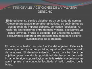 El derecho en su sentido objetivo, es un conjunto de normas.
Trátese de preceptos imperativo-atributivos, es decir de reglas
que además de imponer deberes, conceden facultades. Al
hablar de las relaciones entre derecho y moral, explicamos ya
estos términos. Frente al obligado por una norma jurídica
descubrimos siempre a otra persona facultada para exigir el
cumplimiento de lo prescrito.
El derecho subjetivo es una función del objetivo. Este es la
norma que permite o que prohíbe; aquel, el permiso derivado
de la norma. El derecho subjetivo no se concibe fuera del
objetivo, pues siendo la posibilidad de hacer o de omitir
lícitamente algo, supone lógicamente la existencia de la norma
que imprime a la conducta facultada el sello positivo de la
licitud.

 