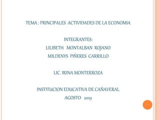 TEMA : PRINCIPALES ACTIVIDADES DE LA ECONOMIA
INTEGRANTES:
LILIBETH MONTALBAN ROJANO
MILDENYS PIÑERES CARRILLO
LIC. IRINA MONTERROZA
INSTITUCION EDUCATIVA DE CAÑAVERAL
AGOSTO 2019
 
