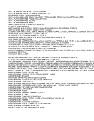 VENTA AL POR MAYOR DE PRODUCTOS TEXTILES
VENTA AL POR MAYOR DE EQUIPO DE INGENIERIA CIVIL
PRENDAS DE VESTIR PARA CABALLEROS
VENTA AL POR MENOR DE COMPUTADORAS Y PROGRAMAS DE COMPUTADORA (SOFTWARES ETC.)
VENTA AL POR MENOR DE PECES ORNAMENTAlES
VENTA AL POR MENOR DE BOLSAS
VENTA AL POR MENOR DE HIELO
ALMACENAMIENTO DE SUSTANCIAS QUIMICAS
ESTACION DE AUTOBUSES
INSTITUCIONES QUE OTORGAN CREDITO A LOS CONSUMIDORES - TARJETAS DE CREDITO
INSTITUCIONES QUE OTORGAN CREDITO PARA VIVIENDA
INVESTIGACION Y DESARROLLO EN EL AMBITO DE LAS MATEMATICAS, FISICA, ASTRONOMIA, QUIMICA, BIOLOGIA
SERVICIO DE ASESORAMIENTO TECNICO CONEXO
ACTIVIDADES DE CONTESTACION DE TELEFONOS
ADMINISTRACION Y SUPERVISION DE ASUNTOS FINANCIEROS Y FISCALES
CENTROS DE REHABILITACION
ACTIVIDADES DE ASISTENCIA SOCIAL A NIÑOS, ANCIANOS Y A PERSONAS QUE TIENEN ALGUN IMPEDIMENTO PAR
ACTIVIDADES DE ORGANIZACIONES CIENTIFICAS, PROFESIONALES O TECNICAS
ASOCIACIONES CULTURALES (ESCRITORES, PINTORES, ARTISTAS PERIODISTAS, ETC)
ACTIVIDADES DE PRESTACION DE APOYO A SERVICIOS COMUNALES Y EDUCATIVOS
ASOCIACIONES CLUBES Y ORGANIZACIONES DE ESTUDIANTES
PRODUCCION PARA EL PUBLICO DE OBRAS DE TEATRO, CONCIERTOS Y OPERAS ESPECTACULOS DE DANZA, OB
ACADEMIAS DE FUTBOL
ACADEMIAS DE NATACION

OPERACIONES MINERAS COMO LIMPIEZA, CRIBADO, CLASIFICACION, PULVERIZACION, ETC.
EXTRACCION DE OTROS MINERALES METALIFEROS NO FERROSOS
TRITURACION DE PIEDRA QUE SE UTILIZA COMO FUNDENTE Y MATERIA PRIMA PARA LA FABRICACION DE CAL O C
CONSERVACION DE PESCADO Y PRODUCTOS DE PESCADO MEDIANTE PROCESO DE DESECACION, AHUMADO, SA
ELABORACION DE LECHE :CLASIFICACION, FILTRACION, INSPECCION Y REFRIGERACION DE CREMA Y DE LECHE E
MOLIENDA DE LEGUMBRES: HARINA Y SEMOLA DE LEGUMINOSAS DESECADAS DE RAICES Y TUBERCULOS, Y DE
ELABORACION DE PRODUCTOS FARINACEOS SIN COSER COMO: ESPAGUETIS, MACARRONES, FIDEOS Y OTROS P
PRODUCCION DE ALCOHOL ETILICO BASADOS EN LA FERMENTACION DE SUSTANCIAS VEGETALES Y LA DESTILA
FABRICACION DE OTROS PRODUCTOS
FABRICACION DE PRENDAS DE VESTIR PARA BEBES Y NIÑOS
FABRICACION DE CAMISAS
EDICION DE OTRAS PUBLICACIONES PERIODICAS
FABRICACION DE COLORANTES ORGANICOS SINTETICOS
FABRICACION DE DISOLVENTES
FABRICACION DE JABON EN FORMA DE BARRAS, PASTILLAS, PANES, PIEZAS MOLDEADAS, LIQUIDOS, PASTA Y EN
FABRICACION DE PREPARADOS DE BELLEZA Y DE MAQUILLAJE - PRODUCTOS DE TOCADOR
FABRICACION DE ADITIVOS PARA ACEITES LUBRICANTES
FABRICACION DE MANGUERAS
FABRICACION DE TUBOS
FABRICACION DE VARILLAS Y PERFILES (P.V.C.)
FABRICACION DE BOLSAS
FABRICACION DE PLANCHAS DE PLASTICO
FABRICACION DE OTROS PRODUCTOS DE CERAMICA ESMALTADOS O NO
FABRICACION DE POSTES
FABRICACION DE PLANCHAS DE ACERO
FABRICACION DE TUBOS Y CAÑOS DE ACERO O HIERRO
FABRICACION DE VENTANAS METALICAS
PINTADO DE METAL Y DE ARTICULOS DE METAL
 