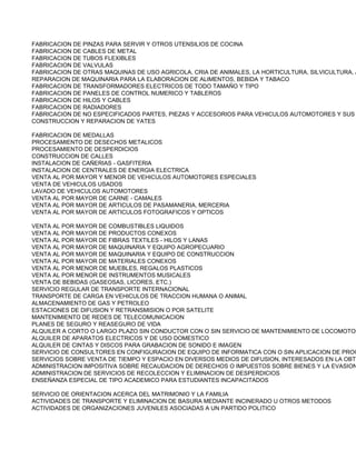 FABRICACION DE PINZAS PARA SERVIR Y OTROS UTENSILIOS DE COCINA
FABRICACION DE CABLES DE METAL
FABRICACION DE TUBOS FLEXIBLES
FABRICACION DE VALVULAS
FABRICACION DE OTRAS MAQUINAS DE USO AGRICOLA, CRIA DE ANIMALES, LA HORTICULTURA, SILVICULTURA, A
REPARACION DE MAQUINARIA PARA LA ELABORACION DE ALIMENTOS, BEBIDA Y TABACO
FABRICACION DE TRANSFORMADORES ELECTRICOS DE TODO TAMAÑO Y TIPO
FABRICACION DE PANELES DE CONTROL NUMERICO Y TABLEROS
FABRICACION DE HILOS Y CABLES
FABRICACION DE RADIADORES
FABRICACION DE NO ESPECIFICADOS PARTES, PIEZAS Y ACCESORIOS PARA VEHICULOS AUTOMOTORES Y SUS
CONSTRUCCION Y REPARACION DE YATES

FABRICACION DE MEDALLAS
PROCESAMIENTO DE DESECHOS METALICOS
PROCESAMIENTO DE DESPERDICIOS
CONSTRUCCION DE CALLES
INSTALACION DE CAÑERIAS - GASFITERIA
INSTALACION DE CENTRALES DE ENERGIA ELECTRICA
VENTA AL POR MAYOR Y MENOR DE VEHICULOS AUTOMOTORES ESPECIALES
VENTA DE VEHICULOS USADOS
LAVADO DE VEHICULOS AUTOMOTORES
VENTA AL POR MAYOR DE CARNE - CAMALES
VENTA AL POR MAYOR DE ARTICULOS DE PASAMANERIA, MERCERIA
VENTA AL POR MAYOR DE ARTICULOS FOTOGRAFICOS Y OPTICOS

VENTA AL POR MAYOR DE COMBUSTIBLES LIQUIDOS
VENTA AL POR MAYOR DE PRODUCTOS CONEXOS
VENTA AL POR MAYOR DE FIBRAS TEXTILES - HILOS Y LANAS
VENTA AL POR MAYOR DE MAQUINARIA Y EQUIPO AGROPECUARIO
VENTA AL POR MAYOR DE MAQUINARIA Y EQUIPO DE CONSTRUCCION
VENTA AL POR MAYOR DE MATERIALES CONEXOS
VENTA AL POR MENOR DE MUEBLES, REGALOS PLASTICOS
VENTA AL POR MENOR DE INSTRUMENTOS MUSICALES
VENTA DE BEBIDAS (GASEOSAS, LICORES, ETC.)
SERVICIO REGULAR DE TRANSPORTE INTERNACIONAL
TRANSPORTE DE CARGA EN VEHICULOS DE TRACCION HUMANA O ANIMAL
ALMACENAMIENTO DE GAS Y PETROLEO
ESTACIONES DE DIFUSION Y RETRANSMISION O POR SATELITE
MANTENIMIENTO DE REDES DE TELECOMUNICACION
PLANES DE SEGURO Y REASEGURO DE VIDA
ALQUILER A CORTO O LARGO PLAZO SIN CONDUCTOR CON O SIN SERVICIO DE MANTENIMIENTO DE LOCOMOTOR
ALQUILER DE APARATOS ELECTRICOS Y DE USO DOMESTICO
ALQUILER DE CINTAS Y DISCOS PARA GRABACION DE SONIDO E IMAGEN
SERVICIO DE CONSULTORES EN CONFIGURACION DE EQUIPO DE INFORMATICA CON O SIN APLICACION DE PROG
SERVICIOS SOBRE VENTA DE TIEMPO Y ESPACIO EN DIVERSOS MEDIOS DE DIFUSION, INTERESADOS EN LA OBTE
ADMINISTRACION IMPOSITIVA SOBRE RECAUDACION DE DERECHOS O IMPUESTOS SOBRE BIENES Y LA EVASION
ADMINISTRACION DE SERVICIOS DE RECOLECCION Y ELIMINACION DE DESPERDICIOS
ENSEÑANZA ESPECIAL DE TIPO ACADEMICO PARA ESTUDIANTES INCAPACITADOS

SERVICIO DE ORIENTACION ACERCA DEL MATRIMONIO Y LA FAMILIA
ACTIVIDADES DE TRANSPORTE Y ELIMINACION DE BASURA MEDIANTE INCINERADO U OTROS METODOS
ACTIVIDADES DE ORGANIZACIONES JUVENILES ASOCIADAS A UN PARTIDO POLITICO
 