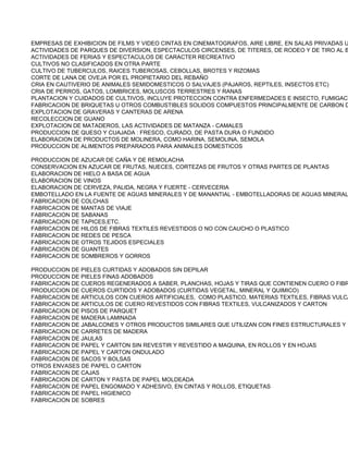 EMPRESAS DE EXHIBICION DE FILMS Y VIDEO CINTAS EN CINEMATOGRAFOS, AIRE LIBRE, EN SALAS PRIVADAS U
ACTIVIDADES DE PARQUES DE DIVERSION, ESPECTACULOS CIRCENSES, DE TITERES, DE RODEO Y DE TIRO AL B
ACTIVIDADES DE FERIAS Y ESPECTACULOS DE CARACTER RECREATIVO
CULTIVOS NO CLASIFICADOS EN OTRA PARTE
CULTIVO DE TUBERCULOS, RAICES TUBEROSAS, CEBOLLAS, BROTES Y RIZOMAS
CORTE DE LANA DE OVEJA POR EL PROPIETARIO DEL REBAÑO
CRIA EN CAUTIVERIO DE ANIMALES SEMIDOMESTICOS O SALVAJES (PAJAROS, REPTILES, INSECTOS ETC)
CRIA DE PERROS, GATOS, LOMBRICES, MOLUSCOS TERRESTRES Y RANAS
PLANTACION Y CUIDADOS DE CULTIVOS, INCLUYE PROTECCION CONTRA ENFERMEDADES E INSECTO, FUMIGACI
FABRICACION DE BRIQUETAS U OTROS COMBUSTIBLES SOLIDOS COMPUESTOS PRINCIPALMENTE DE CARBON D
EXPLOTACION DE GRAVERAS Y CANTERAS DE ARENA
RECOLECCION DE GUANO
EXPLOTACION DE MATADEROS, LAS ACTIVIDADES DE MATANZA - CAMALES
PRODUCCION DE QUESO Y CUAJADA : FRESCO, CURADO, DE PASTA DURA O FUNDIDO
ELABORACION DE PRODUCTOS DE MOLINERA, COMO HARINA, SEMOLINA, SEMOLA
PRODUCCION DE ALIMENTOS PREPARADOS PARA ANIMALES DOMESTICOS

PRODUCCION DE AZUCAR DE CAÑA Y DE REMOLACHA
CONSERVACION EN AZUCAR DE FRUTAS, NUECES, CORTEZAS DE FRUTOS Y OTRAS PARTES DE PLANTAS
ELABORACION DE HIELO A BASA DE AGUA
ELABORACION DE VINOS
ELABORACION DE CERVEZA, PALIDA, NEGRA Y FUERTE - CERVECERIA
EMBOTELLADO EN LA FUENTE DE AGUAS MINERALES Y DE MANANTIAL - EMBOTELLADORAS DE AGUAS MINERAL
FABRICACION DE COLCHAS
FABRICACION DE MANTAS DE VIAJE
FABRICACION DE SABANAS
FABRICACION DE TAPICES,ETC.
FABRICACION DE HILOS DE FIBRAS TEXTILES REVESTIDOS O NO CON CAUCHO O PLASTICO
FABRICACION DE REDES DE PESCA
FABRICACION DE OTROS TEJIDOS ESPECIALES
FABRICACION DE GUANTES
FABRICACION DE SOMBREROS Y GORROS

PRODUCCION DE PIELES CURTIDAS Y ADOBADOS SIN DEPILAR
PRODUCCION DE PIELES FINAS ADOBADOS
FABRICACION DE CUEROS REGENERADOS A SABER, PLANCHAS, HOJAS Y TIRAS QUE CONTIENEN CUERO O FIBR
PRODUCCION DE CUEROS CURTIDOS Y ADOBADOS (CURTIDAS VEGETAL, MINERAL Y QUIMICO)
FABRICACION DE ARTICULOS CON CUEROS ARTIFICIALES, COMO PLASTICO, MATERIAS TEXTILES, FIBRAS VULCA
FABRICACION DE ARTICULOS DE CUERO REVESTIDOS CON FIBRAS TEXTILES, VULCANIZADOS Y CARTON
FABRICACION DE PISOS DE PARQUET
FABRICACION DE MADERA LAMINADA
FABRICACION DE JABALCONES Y OTROS PRODUCTOS SIMILARES QUE UTILIZAN CON FINES ESTRUCTURALES Y E
FABRICACION DE CARRETES DE MADERA
FABRICACION DE JAULAS
FABRICACION DE PAPEL Y CARTON SIN REVESTIR Y REVESTIDO A MAQUINA, EN ROLLOS Y EN HOJAS
FABRICACION DE PAPEL Y CARTON ONDULADO
FABRICACION DE SACOS Y BOLSAS
OTROS ENVASES DE PAPEL O CARTON
FABRICACION DE CAJAS
FABRICACION DE CARTON Y PASTA DE PAPEL MOLDEADA
FABRICACION DE PAPEL ENGOMADO Y ADHESIVO, EN CINTAS Y ROLLOS, ETIQUETAS
FABRICACION DE PAPEL HIGIENICO
FABRICACION DE SOBRES
 