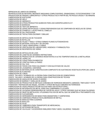 IMPRESION DE LIBROS EN GENERAL
REPRODUCCION DE MATERIAL MEDIANTE MAQUINAS COMPUTADORAS, GRABADORAS, FOTOCOPIADORAS Y TER
PRODUCCION DE GRASAS LUBRICANTES Y OTROS PRODUCTOS A PARTIR DEL PETROLEO CRUDO Y DE MINERAL
FABRICACION DE ACETILENO
FABRICACION DE HIELO
FABRICACION DE AMONIACO
FABRICACION DE OTROS PRODUCTOS QUIMICOS PARA USO AGROPECUARIO N.C.P.
FABRICACION DE BARNICES
FABRICACION DE TINTA DE IMPRENTA
FABRICACION DE CERAS ARTIFICIALES Y CERAS PREPARADAS QUE SE COMPONEN DE MEZCLAS DE CERAS
FABRICACION DE CHAMPUS Y LACAS PARA EL CABELLO
FABRICACION DE SAL PROCESADA
FABRICACION DE TINTAS PARA ESCRIBIR Y DIBUJAR

FABRICACION DE ARTICULOS DE TOCADOR
FABRICACION DE BOTELLAS
FABRICACION DE HOJAS Y TIRAS Y OTRAS FORMAS PLANAS AUTOADHESIVAS
FABRICACION DE MATERIAL ESCOLAR Y DE OFICINA
FABRICACION DE TUBOS, MANGUERAS Y CAÑOS
FABRICACION DE CRISTALERIA DE LABORATORIO, HIGIENICA Y FARMACEUTICA
FABRICACION DE RECIPIENTES DE VIDRIO

FABRICACION DE ARTICULOS DE LOZA
FABRICACION DE LOSETAS DE CERAMICA REFRACTARIA
FABRICACION DE PRODUCTOS DE CERAMICA RESISTENTES A ALTAS TEMPERATURAS DE LA METALURGIA
FABRICACION DE LADRILLOS
FABRICACION DE LOSAS PARA PAVIMENTOS
FABRICACION DE LOSETAS PARA LA PARED
FABRICACION DE CAL VIVA
FABRICACION DE YESOS CON YESO CALCINADO Y CON SULFATADO DE CALCIO
FABRICACION DE LAVADEROS, CANTAROS
FABRICACION DE MATERIALES DE CONSTRUCCION COMPUESTO DE SUSTANCIAS VEGETALES (POR EJM, LANA D
FABRICACION DE PLANCHAS
FABRICACION DE TUBOS
CORTE, TALLADO Y ACABADO DE LA PIEDRA PARA CONSTRUCCION DE CEMENTERIOS
CORTE, TALLADO Y ACABADO DE LA PIEDRA PARA CONSTRUCCION DE TECHOS
FABRICACION DE ANGULOS DE ACERO O HIERRO
FABRICACION DE BARRAS Y VARILLAS DE ACERO
FABRICACION DE PRODUCTOS DE METALES COMUNES DE FERROSOS MEDIANTE LAMINADO, TREFIJADO Y EXTR
FUNDICION Y REFINACION DE NIQUEL, ESTAÑO Y OTROS METALES COMUNES NO FERROSOS
FABRICACION DE VIGAS (PRODUCTOS METALICOS PARA USO ESTRUCTURAL)
FABRICACION DE RECIPIENTES DE METAL PARA GAS COMPRIMIDO O LICUADO.
FABRICACION DE CALDERAS GENERADORES DE VAPOR DE AGUA Y OTROS VAPORES QUE NO SEAN CALDERAS D
PRODUCCION DE OBJETOS METALICOS, UTILIZANDO POLVOS DE METAL QUE SE SOMETEN A TRATAMIENTO COL
FABRICACION DE CUCHARONES
FABRICACION DE HERRAMIENTAS DE MANO PARA EBANISTERIA Y CARPINTERIA
FABRICACION DE CAMPANAS (PRODUCTOS ELABORADOS DE METAL)
FABRICACION DE MARCOS PARA CUADROS
FABRICACION DE MUELLES
FABRICACION DE PILAS
FABRICACION DE TAMBORES (PARA TRANSPORTE DE MERCANCIA)
FABRICACION DE ARTESANIA METALICA
FABRICACION DE VALVULAS Y ACCESORIOS SIMILARES PARA TUBOS, CALDERAS, TANQUES
 