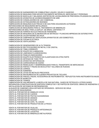 FABRICACION DE QUEMADORES DE COMBUSTIBLE LIQUIDO, SOLIDO O GASEOSO
FABRICACION DE MAQUINAS PARA MOVER FISICAMENTE MATERIALES, MERCANCIAS Y PERSONAS
FABRICACION DE BASCULAS Y BALANZAS (DISTINTAS DE LAS BALANZAS DE PRECISION UTILIZADAS EN LABORAT
FABRICACION DE APARATOS DE ACONDICIONAMIENTO DE AIRE
FABRICACION DE CONGELADORES DE USO COMERCIAL
FABRICACION DE EXTINGUIDORES DE INCENDIO
FABRICACION DE MAQUINAS ELECTRICAS O DE GAS PARA SOLDADURA AUTOGENA
REPARACIONES DE MAQUINARIA METALURGICA
FABRICACION DE MAQUINARIA PARA EL TRATAMIENTO DE MINERALES
REPARACIONES DE MAQ. PARA LA EXPLOT. DE MINAS, CANTERAS Y P
FABRICACION DE HORNOS NO ELECTRICOS DE PANADERIA
FABRICACION DE MAQUINAS DE ELABORACION DE MATRICES Y PLANCHAS IMPRESAS DE ESTEREOTIPIA
FABRICACION DE CALENTADORES DE AGUA
FABRICACION DE CAMPANAS DE VENTILACION (APARATOS DE USO DOMESTICO)
FABRICACION DE COCINA ELECTRICA
FABRICACION DE VENTILADORES

FABRICACION DE GENERADORES DE ALTA TENSION
FABRICACION DE RECTIFICADORES DE METAL O DE CRISTAL
FABRICACION DE TOMA CORRIENTE
FABRICACION DE EQUIPO DE ILUMINACION
FABRICACION DE LAMPARAS FLUORESCENTES
FABRICACION DE PANELES INDICADORES
FABRICACION DE EQUIPO ELECTRONICO NO CLASIFICADO EN OTRA PARTE
FABRICACION DE ANTENAS DE TODO TIPO
FABRICACION DE APARATOS ORTOPEDICOS
FABRICACION DE CARROCERIAS DE ACERO
FABRICACION DE REMOLQUES Y SEMIRREMOLQUES PARA EL TRANSPORTE DE MERCANCIAS
FABRICACION DE PARTES Y PIEZAS DE BICICLETAS Y SILLONES DE RUEDAS
FABRICACION DE CARROS
FABRICACION DE SOMIERES
FABRICACION DE JOYAS DE METALES PRECIOSOS
FABRICACION DE INSTRUMENTOS DE CUERDA PROVISTOS DE TECLADO
FABRICACION DE PARTES, PIEZAS, ACCESORIOS DE INSTRUMENTOS - REPUESTOS PARA INSTRUMENTOS MUSIC
FABRICACION DE MUÑECOS
FABRICACION DE TERMOS
FABRICACION DE GAS MEDIANTE LA MEZCLA DE GAS NATURAL, GASES DE PETROLEO U OTROS GASES
REPARACION (CONSTRUCCION DE EDIFICIOS COMPLETOS Y DE PARTES DE EDIFICIOS; OBRAS DE INGENIERIA CI
INSTALACION DE SISTEMAS DE REFRIGERACION
ALQUILER DE CAMIONES GRUA DOTADO DE OPERARIOS - SERVICIO DE GRUA
ALQUILER DE MAQUINARIAS
VENTA AL POR MAYOR DE ANIMALES VIVOS
VENTA AL POR MAYOR DE CUEROS
VENTA AL POR MAYOR DE FRUTAS OLEAGINOSAS
VENTA AL POR MAYOR DE GRANOS
VENTA AL POR MAYOR DE AZUCAR
VENTA AL POR MAYOR DE CAFE, TE, CACAO
VENTA AL POR MAYOR DE PRODUCTOS DE LA PESCA

VENTA AL POR MAYOR DE VAJILLAS
VENTA AL POR MAYOR DE PRODUCTO ARTESANALES
VENTA AL POR MAYOR DE JUGUETES
VENTA AL POR MAYOR DE MINERALES METALIFEROS
 
