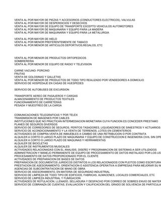 VENTA AL POR MAYOR DE PIEZAS Y ACCESORIOS (CONDUCTORES ELECTRICOS), VALVULAS
VENTA AL POR MAYOR DE DESPERDICIOS Y DESECHOS
VENTA AL POR MAYOR DE EQUIPO DE TRANSPORTE EXCEPTO VEHICULOS AUTOMOTORES
VENTA AL POR MAYOR DE MAQUINARIA Y EQUIPO PARA LA MADERA
VENTA AL POR MAYOR DE MAQUINARIA Y EQUIPO PARA LA METALURGIA

VENTA AL POR MAYOR DE HIELO
VENTA AL POR MENOR PREFERENTEMENTE DE TABACO
VENTA AL POR MENOR DE ARTICULOS DEPORTIVOS,REGALOS, ETC



VENTA AL POR MENOR DE PRODUCTOS ORTOPEDICOS
SOMBRERERIA
VENTA AL POR MENOR DE EQUIPO DE RADIO Y TELEVISION

CARNE VACUNO- PORCINO
FRUTAS
VENTA DE GOLOSINAS Y GALLETAS
VENTA AL POR MENOR DE PRODUCTOS DE TODO TIPO REALIZADO POR VENDEDORES A DOMICILIO
SERVICIO DE HOSPEDAJE EN CASAS DE HUESPEDES

SERVICIO DE AUTOBUSES DE EXCURSION

TRANSPORTE AEREO DE PASAJEROS Y CARGAS
ALMACENAMIENTO DE PRODUCTOS TEXTILES
FUNCIONAMIENTO DE CARRETERAS
PESADA Y MUESTREO DE LA CARGA


COMUNICACIONES TELEGRAFICAS Y POR TELEX
TRANSMISION DE IMAGENES POR CABLES
INSTITUCIONES QUE NO PRACTICAN INTERMEDIACION MONETARIA CUYA FUNCION ES CONCEDER PRESTAMO
PLANES DE SEGUROS DIVERSOS
SERVICIO DE CORREDORES DE SEGUROS, PERITOS TASADORES, LIQUIDADORES DE SINIESTROS Y ACTUARIOS
SERVICIO DE ACONDICIONAMIENTO Y LA VENTA DE TERRENOS, LOTES EN CEMENTERIOS
ACTIVIDADES DE COMPRA-VENTA DE INMUEBLES A CAMBIO DE UNA RETRIBUCION O POR CONTRATA
ALQUILER A CORTO O LARGO PLAZO DE MAQUINARIA Y EQUIPO DE CONSTRUCCION E INGENIERIA CIVIL SIN OPE
ALQUILER A CORTO O LARGO PLAZO DE MAQUINAS Y HERRAMIENTAS
ALQUILER DE BICICLETAS
ALQUILER DE INSTRUMENTOS MUSICALES
ACTIVIDADES RELACIONADAS CON EL ANALISIS, DISEÑO Y PROGRAMACION DE SISTEMAS A SER UTILIZADOS
ADMINISTRACION Y MANEJO PERMANENTE DE EQUIPO DE PROCESAMIENTO DE DATOS INSTALADO POR LOS USU
PROCESAMIENTO DE DATOS PROPORCIONADO POR EL CLIENTE
ACTIVIDADES DE PREPARACION DE BASES DE DATOS
PREPARACION DE DOCUMENTOS JURIDICOS DISTINTOS A LOS RELACIONADOS CON PLEITOS COMO ESCRITURAS
PRESTACION DE ASESORAMIENTO, ORIENTACION O ASISTENCIA OPERATIVA A EMPRESAS PARA MEJORAR SU IM
AGENCIAS DE SUBCONTRATACION DE MANO DE OBRA
SERVICIO DE ASESORAMIENTO, EN MATERIA DE SEGURIDAD INDUSTRIAL
SERVICIO DE LIMPIEZA DE TODO TIPO DE EDIFICIOS, FABRICAS, ALMACENES, LOCALES COMERCIALES, ETC
SERVICIO DE LIMPIEZA INDUSTRIAL Y FUMIGACION
ACTIVIDADES DE ROTULACION, LLENADO, SELLADURA Y DESPACHO POR CORREO DE SOBRES ENVIO DE MATER
SERVICIO DE COBRANZA DE CUENTAS, EVALUACION Y CALIFICACION DEL GRADO DE SOLVENCIA DE PARTICULAR
 