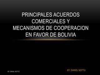 PRINCIPALES ACUERDOS
              COMERCIALES Y
       MECANISMOS DE COOPERACION
           EN FAVOR DE BOLIVIA




BY: DANIEL NOTTU
                        BY: DANIEL NOTTU
 