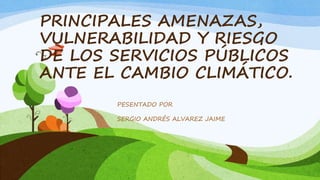 PRINCIPALES AMENAZAS,
VULNERABILIDAD Y RIESGO
DE LOS SERVICIOS PÚBLICOS
ANTE EL CAMBIO CLIMÁTICO.
PESENTADO POR
SERGIO ANDRÉS ALVAREZ JAIME
 