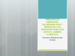 PRINCIPALES
AMENAZAS,
VULNERABILIDAD Y
RIESGO DE LOS
SERVICIOS PÚBLICOS
ANTE EL CAMBIO
CLIMÁTICO.
Francisco Rafael Acosta
Crespo
 