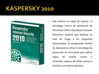 KASPERSKY 2010Este antivirus es capas de mejorar  la tecnología interna de prevención de intrusiones (HIPS, Host-basedIntrusionPreventionSystem) que atribuye un nivel de riesgo a los programas desconocidos. El componente Control de Aplicaciones utiliza la tecnología de prevención de intrusiones para definir reglas de control nuevas o conocidas, capaces de limitar acceso a archivos y al sistema operativo. 