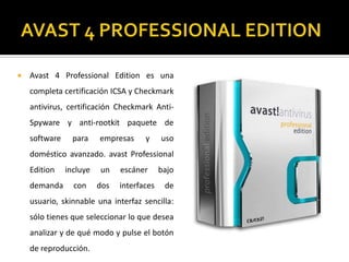 AVAST 4 PROFESSIONAL EDITIONAvast 4 Professional Edition es una completa certificación ICSA y Checkmark antivirus, certificación Checkmark Anti-Spyware y anti-rootkit paquete de software para empresas y uso doméstico avanzado. avast Professional Edition incluye un escáner bajo demanda con dos interfaces de usuario, skinnable una interfaz sencilla: sólo tienes que seleccionar lo que desea analizar y de qué modo y pulse el botón de reproducción.