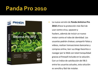 Panda Pro 2010La nueva versión de Panda Antivirus Pro 2010 ofrece la protección más fácil de usar contra virus, spyware y hackers, además de incluir un nuevo motor contra el robo de identidad. Los usuarios podrán chatear, compartir fotos y vídeos, realizar transacciones bancarias y compras online, leer sus blogs favoritos o navegar por la Web con total tranquilidad gracias al firewall incluido en la solución. Con un índice de satisfacción del 98.5 entre los usuarios actuales, esta solución es sencilla y fácil de instalar.