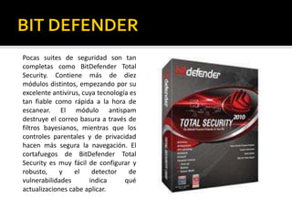 BIT DEFENDERPocas suites de seguridad son tan completas como BitDefender Total Security. Contiene más de diez módulos distintos, empezando por su excelente antivirus, cuya tecnología es tan fiable como rápida a la hora de escanear. El módulo antispam destruye el correo basura a través de filtros bayesianos, mientras que los controles parentales y de privacidad hacen más segura la navegación. El cortafuegos de BitDefender Total Security es muy fácil de configurar y robusto, y el detector de vulnerabilidades indica qué actualizaciones cabe aplicar.