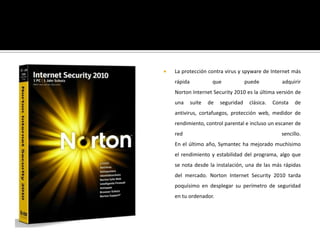 La protección contra virus y spyware de Internet más rápida que puede adquirirNorton Internet Security 2010 es la última versión de una suite de seguridad clásica. Consta de antivirus, cortafuegos, protección web, medidor de rendimiento, control parental e incluso un escaner de red sencillo.En el último año, Symantec ha mejorado muchísimo el rendimiento y estabilidad del programa, algo que se nota desde la instalación, una de las más rápidas del mercado. Norton Internet Security 2010 tarda poquísimo en desplegar su perímetro de seguridad en tu ordenador.