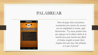 PALABREAR
Parte del juego clásico de palabras
encadenadas pero intenta dar un poco
más de complejidad al asunto, según
Basterrechea. “La nueva palabra tiene
que empezar con la última sílaba de la
anterior pero, para hacerlo más difícil,
el término escogido no puede llevar
ninguna letra que haya sido utilizada
en la que le precede”
 