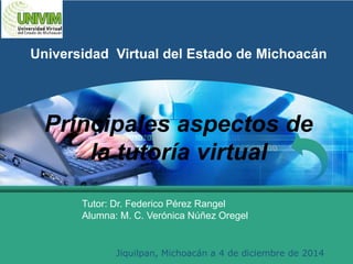 LOGO 
Universidad Virtual del Estado de Michoacán 
Principales aspectos de 
la tutoría virtual 
Tutor: Dr. Federico Pérez Rangel 
Alumna: M. C. Verónica Núñez Oregel 
Jiquilpan, Michoacán a 4 de diciembre de 2014 
 
