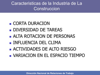 Dirección Nacional de Relaciones de Trabajo
Caracteristicas de la Industria de La
Construccion
 CORTA DURACION
 DIVERSIDAD DE TAREAS
 ALTA ROTACION DE PERSONAS
 INFLUENCIA DEL CLIMA
 ACTIVIDADES DE ALTO RIESGO
 VARIACION EN EL ESPACIO TIEMPO
 