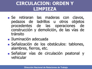 Dirección Nacional de Relaciones de Trabajo
CIRCULACION: ORDEN Y
LIMPIEZA
 Se retiraran las maderas con clavos,
pedazos de ladrillos u otros objetos
procedentes de las operaciones de
construcción y demolición, de las vías de
tránsito
 Iluminación adecuada
 Señalización de los obstáculos: tablones,
alambres, fierros, etc.
 Señalizar vías de circulación peatonal y
vehicular
 