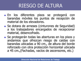 Dirección Nacional de Relaciones de Trabajo
RIESGO DE ALTURA
 En los diferentes pisos se protegerá con
barandas móviles los puntos de recepción de
material de los elevadores.
 Se dotara de arneses (cinturones de Seguridad)
a los trabajadores encargados de recepcionar
material, desencofrado.
 Se protegerán todas las aberturas en los pisos y
andamios que ofrezcan riesgo de caídas con
barandas ubicadas a 90 cm., de altura del borde
reforzado con otra protección horizontal ubicada
a 45 cm.,(Fachadas, vacíos de ascensores, etc.)
 