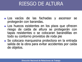 Dirección Nacional de Relaciones de Trabajo
RIESGO DE ALTURA
 Los vacíos de las fachadas y ascensor se
protegerán con barandas.
 Los huecos existentes en los pisos que ofrecen
riesgo de caída de altura se protegerán con
tapas resistentes o se colocaran barandillas en
todo su contorno provistos de roda pie
 Se colocara marquesina protectora en la entrada
salida de la obra para evitar accidentes por caída
de objetos.
 