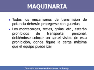 Dirección Nacional de Relaciones de Trabajo
MAQUINARIA
 Todos los mecanismos de transmisión de
potencia deberán protegerse con guardas
 Los montacargas, tecles, grúas, etc., estarán
prohibidos de transportar personal,
debiéndose colocar un cartel visible de esta
prohibición, donde figure la carga máxima
que el equipo puede izar
 