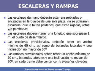 Dirección Nacional de Relaciones de Trabajo
ESCALERAS Y RAMPAS
 Las escaleras de mano deberán estar ensambladas o
encajadas en largueros de una sola pieza, no se utilizaran
escaleras: que le falten peldaños, que estén rajadas, rotas
y/o parchadas.
 Las escaleras deberán tener una longitud que sobrepase 1
m. el punto de desembarco
 Las escaleras provisionales, deberán tener un ancho
mínimo de 60 cm., así como de barandas laterales y una
inclinación no mayor de 60º
 Las rampas provisionales deben tener un ancho mínimo de
60 cm., barandas laterales y una inclinación no mayor de
30º, en cada tramo debe contar con travesaños clavados
 