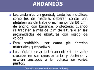 Dirección Nacional de Relaciones de Trabajo
ANDAMIÓS
 Los andamios en general, tanto los metálicos
como los de madera, deberán contar con
plataformas de trabajo no menor de 60 cm.,
de ancho, con barandas protectoras cuando
se trabajen a más de 2 m de altura o en las
proximidades de aberturas con riesgo de
caídas
 Esta prohibido usar como pie derecho
materiales quebradizos
 Los módulos se arriostraran entre si mediante
crucetas en sus caras anterior y posterior y
estarán anclados a la fachada en varios
puntos.
 
