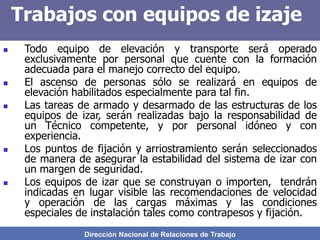 Dirección Nacional de Relaciones de Trabajo
Trabajos con equipos de izaje
 Todo equipo de elevación y transporte será operado
exclusivamente por personal que cuente con la formación
adecuada para el manejo correcto del equipo.
 El ascenso de personas sólo se realizará en equipos de
elevación habilitados especialmente para tal fin.
 Las tareas de armado y desarmado de las estructuras de los
equipos de izar, serán realizadas bajo la responsabilidad de
un Técnico competente, y por personal idóneo y con
experiencia.
 Los puntos de fijación y arriostramiento serán seleccionados
de manera de asegurar la estabilidad del sistema de izar con
un margen de seguridad.
 Los equipos de izar que se construyan o importen, tendrán
indicadas en lugar visible las recomendaciones de velocidad
y operación de las cargas máximas y las condiciones
especiales de instalación tales como contrapesos y fijación.
 