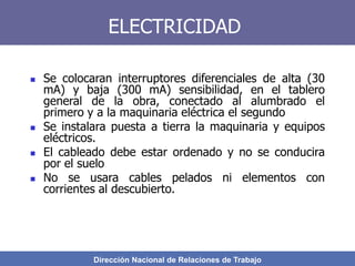 Dirección Nacional de Relaciones de Trabajo
ELECTRICIDAD
 Se colocaran interruptores diferenciales de alta (30
mA) y baja (300 mA) sensibilidad, en el tablero
general de la obra, conectado al alumbrado el
primero y a la maquinaria eléctrica el segundo
 Se instalara puesta a tierra la maquinaria y equipos
eléctricos.
 El cableado debe estar ordenado y no se conducira
por el suelo
 No se usara cables pelados ni elementos con
corrientes al descubierto.
 